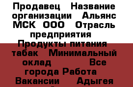 Продавец › Название организации ­ Альянс-МСК, ООО › Отрасль предприятия ­ Продукты питания, табак › Минимальный оклад ­ 5 000 - Все города Работа » Вакансии   . Адыгея респ.,Адыгейск г.